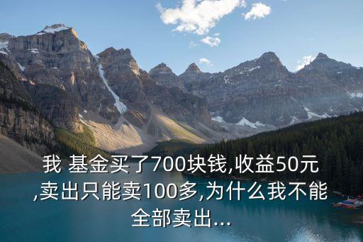 我 基金買了700塊錢,收益50元,賣出只能賣100多,為什么我不能全部賣出...