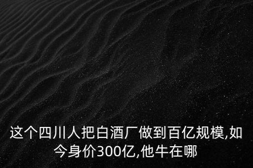 這個四川人把白酒廠做到百億規(guī)模,如今身價300億,他牛在哪