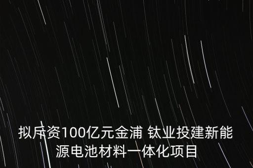 擬斥資100億元金浦 鈦業(yè)投建新能源電池材料一體化項目