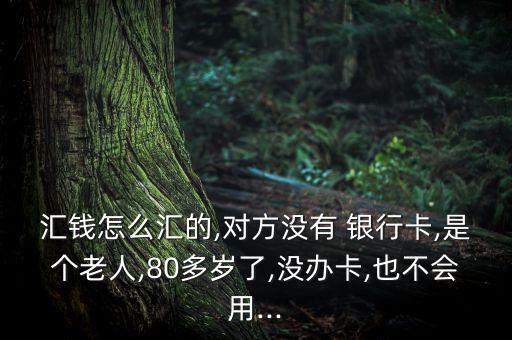 匯錢(qián)怎么匯的,對(duì)方?jīng)]有 銀行卡,是個(gè)老人,80多歲了,沒(méi)辦卡,也不會(huì)用...