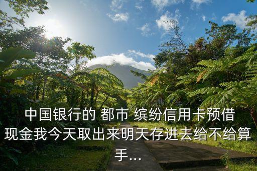  中國(guó)銀行的 都市 繽紛信用卡預(yù)借現(xiàn)金我今天取出來明天存進(jìn)去給不給算手...