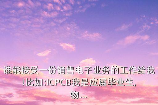 誰能接受一份銷售電子業(yè)務(wù)的工作給我!比如:ICPCB我是應(yīng)屆畢業(yè)生,物...