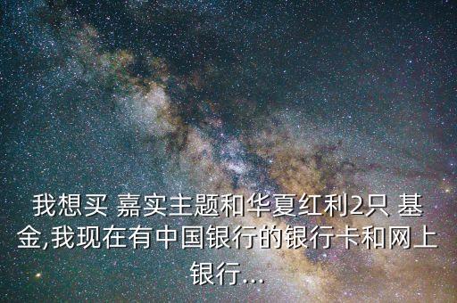 我想買 嘉實(shí)主題和華夏紅利2只 基金,我現(xiàn)在有中國(guó)銀行的銀行卡和網(wǎng)上銀行...