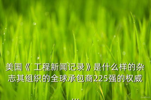 美國(guó)《 工程新聞?dòng)涗洝肥鞘裁礃拥碾s志其組織的全球承包商225強(qiáng)的權(quán)威...