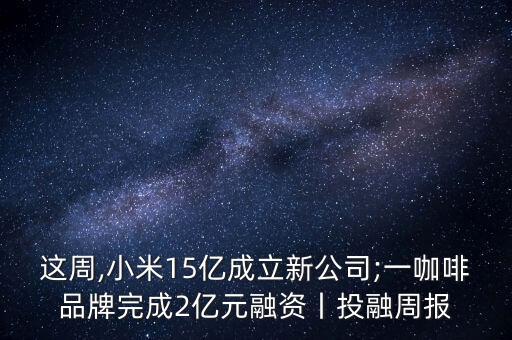 這周,小米15億成立新公司;一咖啡品牌完成2億元融資丨投融周報(bào)