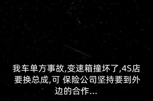 我車單方事故,變速箱撞壞了,4S店 要換總成,可 保險公司堅持要到外邊的合作...