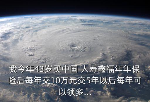 我今年43歲買中國 人壽鑫福年年保險后每年交10萬元交5年以后每年可以領多...