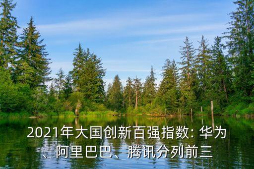 2021年大國創(chuàng)新百強指數(shù): 華為、阿里巴巴、騰訊分列前三