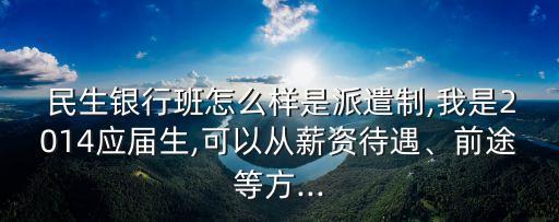  民生銀行班怎么樣是派遣制,我是2014應(yīng)屆生,可以從薪資待遇、前途等方...