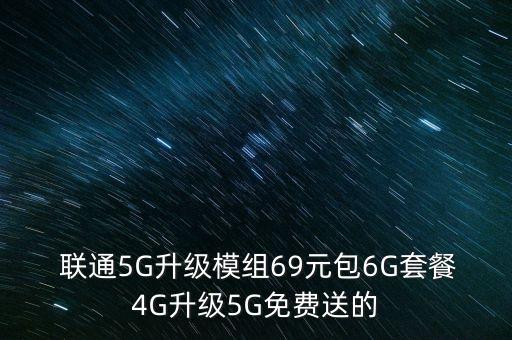  聯(lián)通5G升級(jí)模組69元包6G套餐4G升級(jí)5G免費(fèi)送的