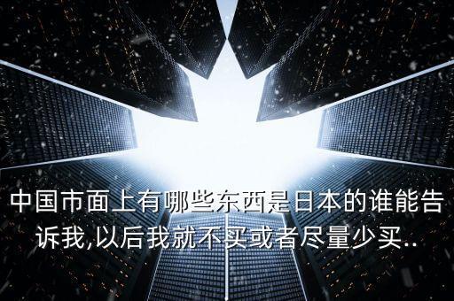 中國市面上有哪些東西是日本的誰能告訴我,以后我就不買或者盡量少買...