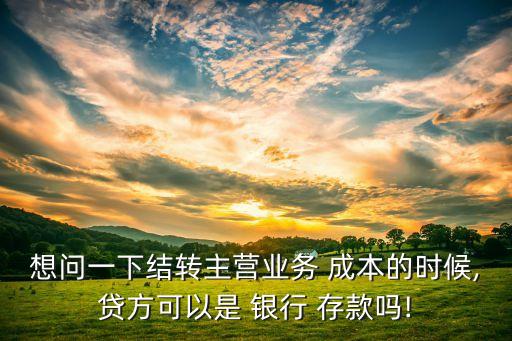 想問一下結(jié)轉(zhuǎn)主營(yíng)業(yè)務(wù) 成本的時(shí)候,貸方可以是 銀行 存款嗎!