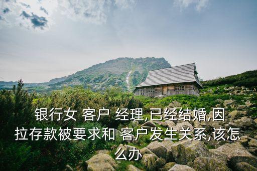  銀行女 客戶 經(jīng)理,已經(jīng)結(jié)婚,因拉存款被要求和 客戶發(fā)生關(guān)系,該怎么辦