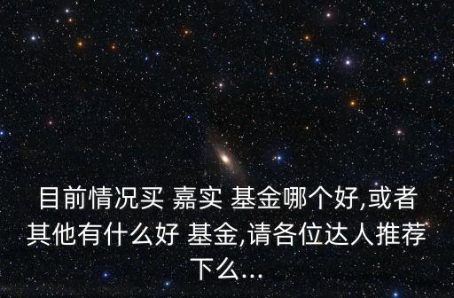 目前情況買 嘉實(shí) 基金哪個(gè)好,或者其他有什么好 基金,請(qǐng)各位達(dá)人推薦下么...