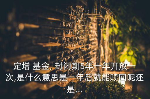 定增 基金, 封閉期5年一年開放一次,是什么意思是一年后就能贖回呢還是...