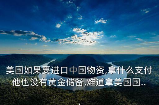 美國如果要進口中國物資,拿什么支付他也沒有黃金儲備,難道拿美國國...