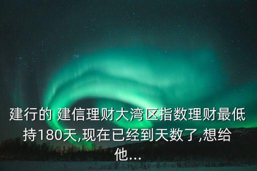 建行的 建信理財大灣區(qū)指數(shù)理財最低持180天,現(xiàn)在已經(jīng)到天數(shù)了,想給他...