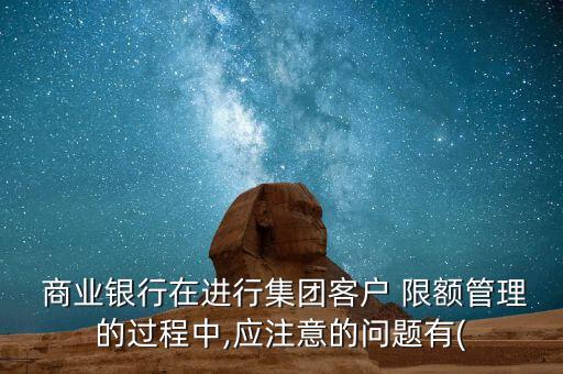  商業(yè)銀行在進行集團客戶 限額管理的過程中,應(yīng)注意的問題有(