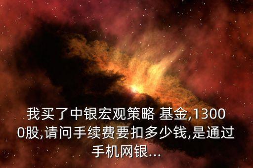 我買了中銀宏觀策略 基金,13000股,請(qǐng)問手續(xù)費(fèi)要扣多少錢,是通過手機(jī)網(wǎng)銀...