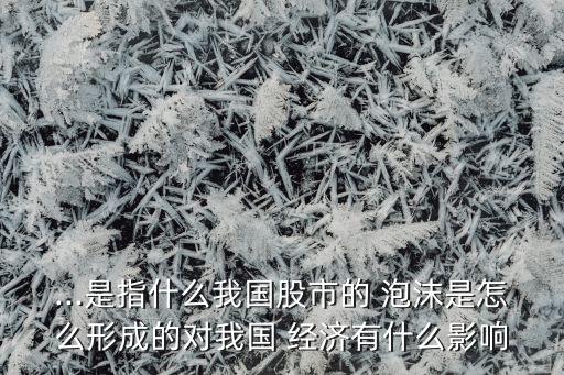 ...是指什么我國股市的 泡沫是怎么形成的對我國 經(jīng)濟(jì)有什么影響