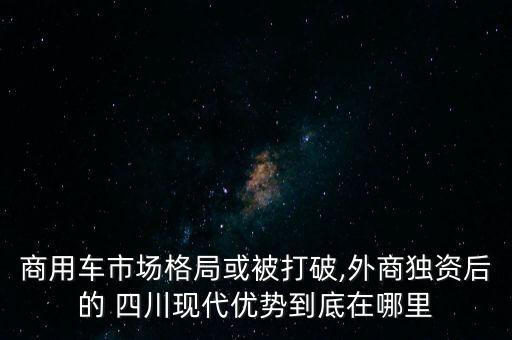 商用車市場格局或被打破,外商獨資后的 四川現(xiàn)代優(yōu)勢到底在哪里