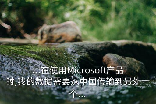 ...在使用Microsoft產(chǎn)品時,我的數(shù)據(jù)需要從中國傳輸?shù)搅硗庖粋€...