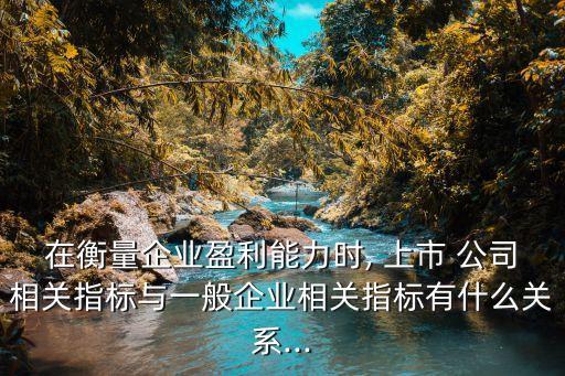 在衡量企業(yè)盈利能力時, 上市 公司相關指標與一般企業(yè)相關指標有什么關系...