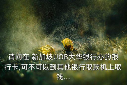 請(qǐng)問(wèn)在 新加坡UOB大華銀行辦的銀行卡,可不可以到其他銀行取款機(jī)上取錢(qián)...