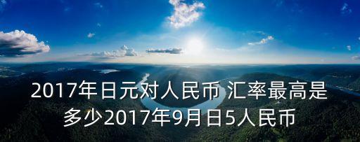 2017年日元對(duì)人民幣 匯率最高是多少2017年9月日5人民幣