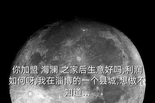 你加盟 海瀾 之家后生意好嗎,利潤如何呀,我在淄博的一個縣城,想做不知道...