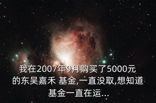 我在2007年9月購(gòu)買了5000元的東吳嘉禾 基金,一直沒取,想知道 基金一直在運(yùn)...