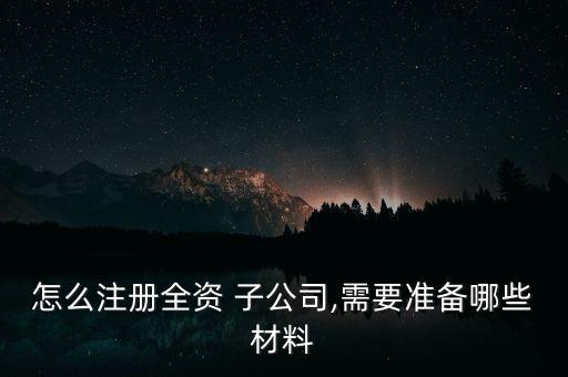 怎么注冊(cè)全資 子公司,需要準(zhǔn)備哪些材料