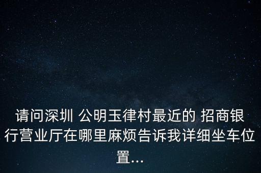 請問深圳 公明玉律村最近的 招商銀行營業(yè)廳在哪里麻煩告訴我詳細坐車位置...