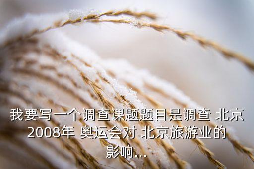 我要寫一個(gè)調(diào)查課題題目是調(diào)查 北京2008年 奧運(yùn)會(huì)對(duì) 北京旅游業(yè)的影響...