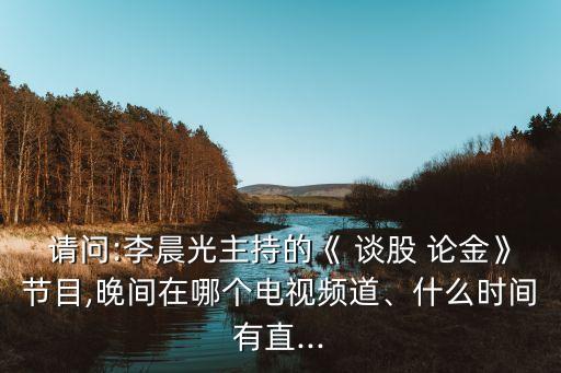 請(qǐng)問(wèn):李晨光主持的《 談股 論金》節(jié)目,晚間在哪個(gè)電視頻道、什么時(shí)間有直...