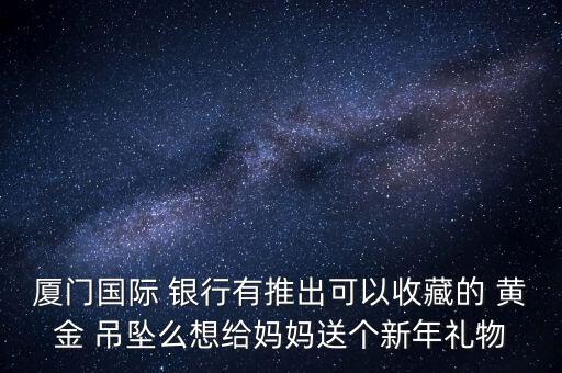 廈門國際 銀行有推出可以收藏的 黃金 吊墜么想給媽媽送個新年禮物