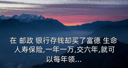 在 郵政 銀行存錢卻買了富德 生命 人壽保險,一年一萬,交六年,就可以每年領(lǐng)...