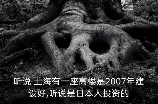 聽說 上海有一座高樓是2007年建設(shè)好,聽說是日本人投資的