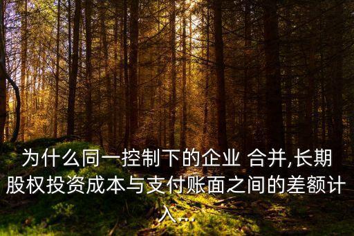 為什么同一控制下的企業(yè) 合并,長期股權投資成本與支付賬面之間的差額計入...