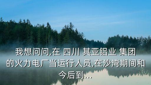 我想問問,在 四川 其亞鋁業(yè) 集團(tuán)的火力電廠當(dāng)運(yùn)行人員,在沙灣期間和今后到...