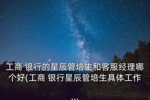 工商 銀行的星辰管培生和客服經(jīng)理哪個(gè)好(工商 銀行星辰管培生具體工作...