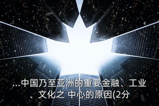 ...中國(guó)乃至亞洲的重要金融、工業(yè)、文化之 中心的原因(2分