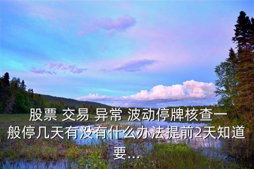  股票 交易 異常 波動停牌核查一般停幾天有沒有什么辦法提前2天知道要...