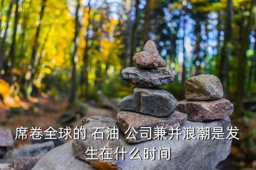 席卷全球的 石油 公司兼并浪潮是發(fā)生在什么時(shí)間