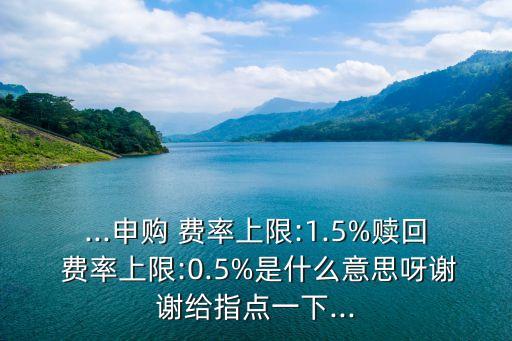 ...申購(gòu) 費(fèi)率上限:1.5%贖回 費(fèi)率上限:0.5%是什么意思呀謝謝給指點(diǎn)一下...