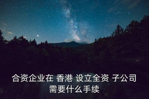 合資企業(yè)在 香港 設(shè)立全資 子公司需要什么手續(xù)