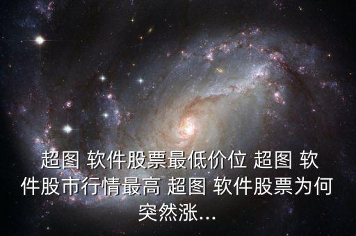  超圖 軟件股票最低價位 超圖 軟件股市行情最高 超圖 軟件股票為何突然漲...