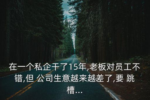 在一個私企干了15年,老板對員工不錯,但 公司生意越來越差了,要 跳槽...