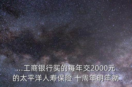 ...工商銀行買的每年交2000元的太平洋人壽保險(xiǎn) 十周年明年就