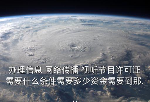 辦理信息 網絡傳播 視聽節(jié)目許可證需要什么條件需要多少資金需要到那...